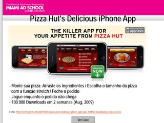 Pizza Hut's Delicious iPhone App




- Monte sua pizza: Arraste os ingredientes / Escolha o tamanho da pizza
  com a função stretch / Feche o pedido
- Jogue enquanto o pedido não chega
- 100.000 Downloads em 2 semanas (Aug, 2009)

Fonte: http://techcrunch.com/2009/08/01/pizza-huts-delicious-iphone-app-tops-100000-downloads-in-two-weeks/

                                                                 Ver Case
 