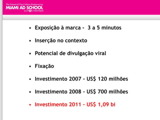 • Exposição à marca - 3 a 5 minutos

• Inserção no contexto

• Potencial de divulgação viral

• Fixação

• Investimento 2007 – US$ 120 milhões

• Investimento 2008 – US$ 700 milhões

• Investimento 2011 – US$ 1,09 bi
 