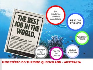 Ser
                             zelador de
                              uma ilha
                             paradisíaca
                                             R$ 40.000
                                             POR MÊS




                                                   ALIMENTAR
                                                     PEIXES




                   MORADIA                  LIMPAR
                     EM        COLETA
                                           A PISCINA
                   MANSÃO        DE
                               CARTAS


MINISTÉRIO DO TURISMO QUEENSLAND - AUSTRÁLIA
 