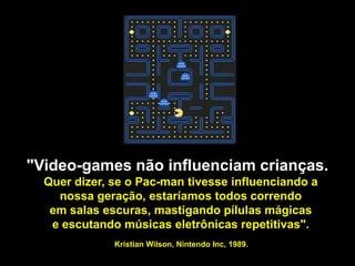 "Video-games não influenciam crianças.
  Quer dizer, se o Pac-man tivesse influenciando a
    nossa geração, estaríamos todos correndo
   em salas escuras, mastigando pílulas mágicas
   e escutando músicas eletrônicas repetitivas".
              Kristian Wilson,Okamoto
                          Plinio
                                 Nintendo Inc, 1989.
                   plinio.okamoto@rappbrasil.com.br
 