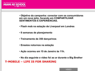 • Objetivo da campanha: conectar com os consumidores
        em um novo jeito, focando em COMPARTILHAR
        SENTIMENTOS E EXPERIÊNCIAS.

        • Flash mob na estação de Liverpool em Londres

        • 8 semanas de planejamento

        • Treinamento de 350 dançarinos

        • Ensaios noturnos na estação

        • Ação ocorreu em 15 de Janeiro às 11h.

        • No dia seguinte o vídeo foi ao ar durante o Big Brother
T-MOBILE – LIFE IS FOR SHARING

                                                  VIDEO
 