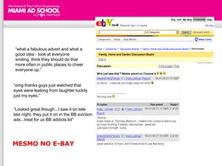 “what a fabulous advert and what a
good idea - look at everyone
smiling, think they should do that
more often in public places to cheer
everyone up.”


“omg thanks guys just watched that
eyes were leaking from laughter luckily
just my eyes.”


“Looked great though...I saw it on tele
last night, they put it on in the BB eviction
ads...treat for us BB addicts lol”




MESMO NO E-BAY
 