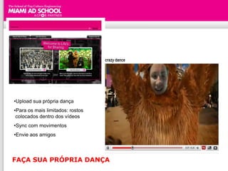 •Upload sua própria dança
•Para os mais limitados: rostos
 colocados dentro dos vídeos
•Sync com movimentos
•Envie aos amigos




FAÇA SUA PRÓPRIA DANÇA
 