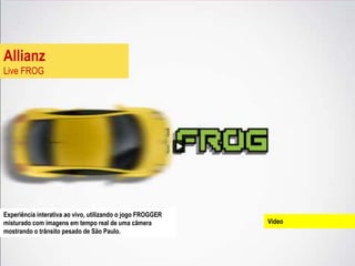 Allianz
Live FROG




Experiência interativa ao vivo, utilizando o jogo FROGGER
misturado com imagens em tempo real de uma câmera           Video
mostrando o trânsito pesado de São Paulo.
 