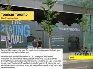 Tourism Toronto
The Cheating Wall




Toronto and Montreal are bitter rivals. The people from both cities never visited each other –
despite being only a few hundred Km apart.

We created a live interactive portal known as The Cheating Wall, which allowed                   Video
Torontonians and Montrealers to virtually visit each other’s cities. They could use The
Cheating Wall to see, talk and interact with one another in real time, and enjoy a voyeuristic
look into lives of the other city. The wall itself consisted of separate HD video panels, each
with their own camera, microphone, sensor and speaker allowing people to fully interact with
someone individually.
 