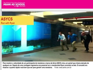 ASYCS
Run with Ryan




 Para mostrar a velocidade de um participante de maratona a marca de tênia ASICS criou um painel que chama atenção de
 qualquer um. Depois de uma contagem regressiva era possível ver o maratonista Ryan correndo na tela. O conceito era
 mostrar o quanto rápido você tem que ser para ganahr uma maratona. Fonte: www.adme.com.br
 