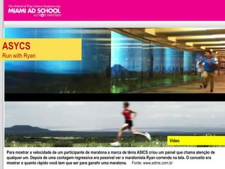 ASYCS
Run with Ryan




                                                                                           Video

 Para mostrar a velocidade de um participante de maratona a marca de tênia ASICS criou um painel que chama atenção de
 qualquer um. Depois de uma contagem regressiva era possível ver o maratonista Ryan correndo na tela. O conceito era
 mostrar o quanto rápido você tem que ser para ganahr uma maratona. Fonte: www.adme.com.br
 