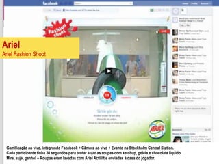 Ariel
Ariel Fashion Shoot




 Gamificação ao vivo, integrando Facebook + Câmera ao vivo + Evento na Stockholm Central Station.
 Cada participante tinha 30 segundos para tentar sujar as roupas com ketchup, geléia e chocolate líquido.
 Mire, suje, ganhe! – Roupas eram lavadas com Ariel Actilift e enviadas à casa do jogador.
 