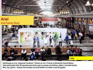 Ariel
Ariel Fashion Shoot




                                                                                               Video

 Gamificação ao vivo, integrando Facebook + Câmera ao vivo + Evento na Stockholm Central Station.
 Cada participante tinha 30 segundos para tentar sujar as roupas com ketchup, geléia e chocolate líquido.
 Mire, suje, ganhe! – Roupas eram lavadas com Ariel Actilift e enviadas à casa do jogador.
 
