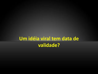 Um idéia viral tem data de
        validade?
 