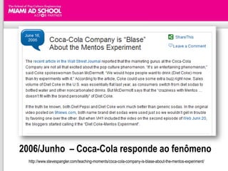 2006/Junho – Coca-Cola responde ao fenômeno
  http://www.stevespangler.com/teaching-moments/coca-cola-company-is-blase-about-the-mentos-experiment/
 