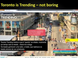 Toronto is Trending – not boring




                                                                Video
Toronto Trending mostra o que é ―quente‖ na cidade, mostrando
em tempo real os tweets, check-ins e blogs.
Os tweets ganharam uma radio, o tradio, que replicava os
tweets através de voz sintetizada.
 