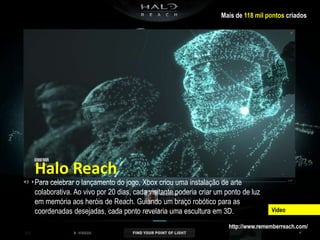 Mais de 118 mil pontos criados




Halo Reach
Para celebrar o lançamento do jogo, Xbox criou uma instalação de arte
colaborativa. Ao vivo por 20 dias, cada visitante poderia criar um ponto de luz
em memória aos heróis de Reach. Guiando um braço robótico para as
coordenadas desejadas, cada ponto revelaria uma escultura em 3D.                   Video

                                                                    http://www.rememberreach.com/
 