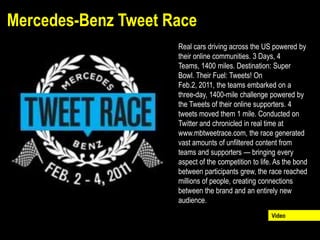 Mercedes-Benz Tweet Race
                     Real cars driving across the US powered by
                     their online communities. 3 Days, 4
                     Teams, 1400 miles. Destination: Super
                     Bowl. Their Fuel: Tweets! On
                     Feb.2, 2011, the teams embarked on a
                     three-day, 1400-mile challenge powered by
                     the Tweets of their online supporters. 4
                     tweets moved them 1 mile. Conducted on
                     Twitter and chronicled in real time at
                     www.mbtweetrace.com, the race generated
                     vast amounts of unfiltered content from
                     teams and supporters — bringing every
                     aspect of the competition to life. As the bond
                     between participants grew, the race reached
                     millions of people, creating connections
                     between the brand and an entirely new
                     audience.
                                                      Video
 