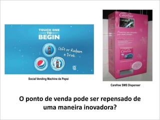 Social Vending Machine da Pepsi

                                    Carefree SMS Dispenser



O ponto de venda pode ser repensado de
       uma maneira inovadora?
 