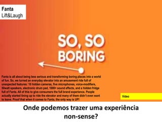 Fanta
Lift&Laugh




Fanta is all about being less serious and transforming boring places into a world
of fun. So, we turned an everyday elevator into an amusement ride full of
unexpected features: 10 hidden cameras, five microphones, voice-modifiers,
50watt speakers, electronic drum pad, 1000+ sound effects, and a hidden fridge
full of Fanta. All of this to give consumers the full brand experience. People
actually started lining up to ride the elevator and many of them didn’t even want   Video
to leave. Proof that when it comes to Fanta, the only way is UP!

                 Onde podemos trazer uma experiência
                           non-sense?
 