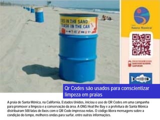 Qr Codes são usados para conscientizar
                                       limpeza em praias
A praia de Santa Mônica, na California, Estados Unidos, iniciou o uso de QR Codes em uma campanha
para promover a limpeza e a conservação da área. A ONG Heal the Bay e a prefeitura de Santa Mônica
distribuíram 500 latas de lixos com o QR Code impresso nelas. O código libera mensagens sobre a
condição do tempo, melhores ondas para surfar, entre outras informações.
 