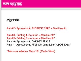 Agenda

Aula 07 - Apresentação BUSINESS CARD + Atendimento

Aula 08 - Briefing 4 em classe + Atendimento*
Aula 09 - Briefing 5 em classe + Atendimento*
Aula 10 - Apresentação ONE DAY PEACE
Aula 11 - Apresentação Final com convidado (TODOS JOBS)

*Aulas aos sábados: 9h às 12h (3/set e 10/set)
 