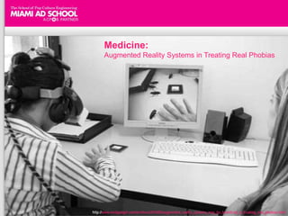 Medicine:
                                                    Augmented Reality Systems in Treating Real Phobias




  "Virtual Vacation" AR - designed to get people out of their houses and into a Hotels.com provided hotel
  Simply print out from the site or bring up the giant H image on your phone, and hold it up to your computer's camera to see the
  augmented reality results.


http://www.jaunted.com/story/2010/5/14/161357/317/travel/Augmented+Reality+Travel+Strikes+Again%2C+Thanks+to+Hotels.com
                                       http://www.medgadget.com/archives/2010/05/augmented_reality_systems_may_be_beneficial_in_treating_real_phobias.html
 