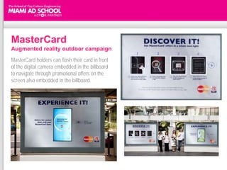 MasterCard
Augmented reality outdoor campaign
MasterCard holders can flash their card in front
of the digital camera embedded in the billboard
to navigate through promotional offers on the
screen also embedded in the billboard.




http://www.media.asia/DigitalMedia/The-Digital-Workarticle/2010_06/MasterCard--Augmented-reality-outdoor-campaign--Singapore/40110
 