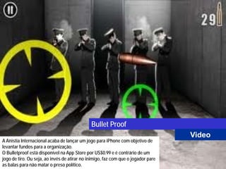 Bullet Proof
                                                                                   Video
A Anistia Internacional acaba de lançar um jogo para iPhone com objetivo de
levantar fundos para a organização.
O Bulletproof está disponível na App Store por US$0.99 e é contrário de um
jogo de tiro. Ou seja, ao invés de atirar no inimigo, faz com que o jogador pare
as balas para não matar o preso político.
 