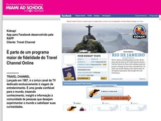 Kidnap!
App para Facebook desenvolvido pela
RAPP
Cliente: Travel Channel


É parte de um programa
maior de fidelidade do Travel
Channel Online

--------------
TRAVEL CHANNEL
Lançado em 1987, é o único canal de TV
dedicado exclusivamente à viagem de
entretenimento. É uma janela confiável
para o mundo, trazendo
conhecimento, insight e informação à
comunidade de pessoas que desejam
experimentar o mundo e satisfazer suas
curiosidades.
 