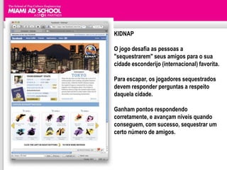 KIDNAP

O jogo desafia as pessoas a
"sequestrarem" seus amigos para o sua
cidade esconderijo (internacional) favorita.

Para escapar, os jogadores sequestrados
devem responder perguntas a respeito
daquela cidade.

Ganham pontos respondendo
corretamente, e avançam níveis quando
conseguem, com sucesso, sequestrar um
certo número de amigos.
 
