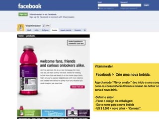 Vitaminwater

Facebook > Crie uma nova bebida.
App chamado “Flavor creator” deu início a uma comp
onde os consumidores tinham a missão de definir co
seria o novo drink.

-Definir o sabor
- Fazer o design da embalagem
- Dar o nome para a nova bebida
- US $ 5.000 > novo drink – “Connect”.
 