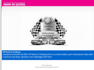 VW Hands On Challenge:
Lançada em Novembro de 2008, VW Hands on Challange tinha um conceito simples: quem mantivesse as mãos sobre
o carro por mais tempo, ganharia o novo Volkswagen Golf Trend.


                                                Plinio Okamoto
                                      plinio.okamoto@rappbrasil.com.br
 