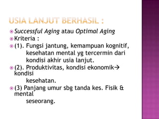  Successful   Aging atau Optimal Aging
 Kriteria :
 (1). Fungsi jantung, kemampuan kognitif,
       kesehatan mental yg tercermin dari
       kondisi akhir usia lanjut.
 (2). Produktivitas, kondisi ekonomik
  kondisi
       kesehatan.
 (3) Panjang umur sbg tanda kes. Fisik &
  mental
       seseorang.
 
