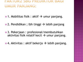  1.   Mobilitas fisik : aktif  umur panjang.

 2.   Pendidikan ; lbh tinggi  lebih panjang

 3.
   Pekerjaan : profesional/membutuhkan
 aktivitas fisik relatif kecil  umur panjang.

 4.   Aktivitas : aktif bekerja  lebih panjang.
 