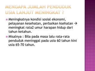  Meningkatnya   kondisi sosial ekonomi,
  pelayanan kesehatan, perbaikan ksehatan 
  meningkat rata2 umur harapan hidup dari
  tahun ketahun.
 Misalnya : Bila pada masa lalu rata-rata
  penduduk meninggal pada usia 60 tahun kini
  usia 65-70 tahun.
 
