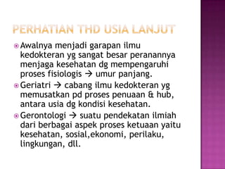  Awalnya  menjadi garapan ilmu
  kedokteran yg sangat besar peranannya
  menjaga kesehatan dg mempengaruhi
  proses fisiologis  umur panjang.
 Geriatri  cabang ilmu kedokteran yg
  memusatkan pd proses penuaan & hub,
  antara usia dg kondisi kesehatan.
 Gerontologi  suatu pendekatan ilmiah
  dari berbagai aspek proses ketuaan yaitu
  kesehatan, sosial,ekonomi, perilaku,
  lingkungan, dll.
 