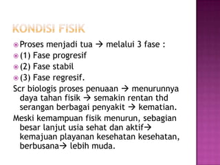  Proses menjadi tua  melalui 3 fase :
 (1) Fase progresif
 (2) Fase stabil
 (3) Fase regresif.
Scr biologis proses penuaan  menurunnya
  daya tahan fisik  semakin rentan thd
  serangan berbagai penyakit  kematian.
Meski kemampuan fisik menurun, sebagian
  besar lanjut usia sehat dan aktif
  kemajuan playanan kesehatan kesehatan,
  berbusana lebih muda.
 