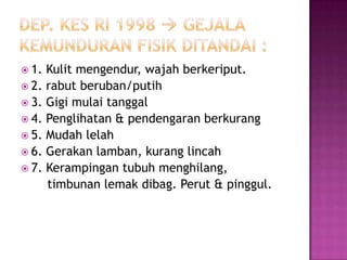  1. Kulit mengendur, wajah berkeriput.
 2. rabut beruban/putih
 3. Gigi mulai tanggal
 4. Penglihatan & pendengaran berkurang
 5. Mudah lelah
 6. Gerakan lamban, kurang lincah
 7. Kerampingan tubuh menghilang,
     timbunan lemak dibag. Perut & pinggul.
 