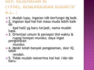  1.   Mudah lupa, ingatan tdk berfungsi dg baik.
 2.   Ingatan kpd hal-hal masa muda lebih baik
 dp
     kpd hal2 yg baru terjadi, nama mudah
  lupa.
 3. Orientasi umum & persepsi thd waktu &
     ruang/tempat mundur, daya ingat
  penglihatan
     mundur.
 4. Meski telah banyak pengalaman, skor IQ
  lebih
     rendah.
 5. Tidak mudah menerima hal-hal /ide-ide
  baru.
 