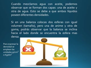 Cuando mezclamos agua con aceite, podemos
observar que se forman dos capas: una de aceite y
otra de agua. Esto se debe a que ambos líquidos
poseen diferentes densidades.
Si en una balanza colocas dos esferas con igual
volumen (tamaño), pero una de anime y otra de
goma, podrás observar que la balanza se inclina
hacia el lado donde se encuentra la esfera mas
densa.
Para expresar la
densidad se
emplean las
unidades gr/cm
o Kg/dm
3
 