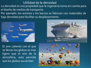 La densidad es una propiedad que la ingeniería toma en cuenta para
el diseño de medios de transporte.
Por ejemplo: los aviones y los barcos se fabrican con materiales de
baja densidad para facilitar su desplazamiento.
El aire caliente con el que
se llenan los globos es mas
ligero que el aire de la
atmosfera, esto permite
que los globos asciendan.
Utilidad de la densidad
 