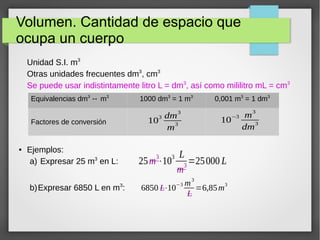 Volumen. Cantidad de espacio que 
ocupa un cuerpo 
Unidad S.I. m3 
Otras unidades frecuentes dm3, cm3 
Se puede usar indistintamente litro L = dm3, así como mililitro mL = cm3 
Equivalencias dm3 ↔ m3 1000 dm3 = 1 m3 0,001 m3 = 1 dm3 
Factores de conversión 103 dm3 
● Ejemplos: 
a) Expresar 25 m3 en L: 
b)Expresar 6850 L en m3: 
m3 10−3 m3 
dm3 
25m3⋅103 L 
m3=25000 L 
6850 L⋅10−3 m3 
L 
=6,85m3 
 