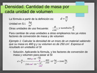 Densidad. Cantidad de masa por 
cada unidad de volumen 
La fórmula a partir de la definición es: 
kg 
Unidad en S.I. 
m3 
Otras unidades de uso frecuente: 
Para cambiar de unas unidades a otras empleamos los ya vistos 
factores de conversión de masa y de volumen 
Ejemplo 1: Calcular la densidad de un trozo de un material sabiendo 
que su masa es 460 g y su volumen es de 250 cm3. Expresa el 
resultado en unidades el SI 
– Solución. Aplicando la fórmula, y los factores de conversión de 
masa y volumen para pasar al SI 
d= 
m 
V 
g 
cm3 y también g 
L 
d=m 
V 
= 
460 g⋅10−3 kg 
g 
250 cm3⋅10−6 m3 
cm3 
=460 
250 
⋅103 kg 
m3=1840 kg 
m3 
 