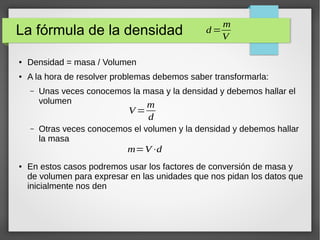 La fórmula de la densidad 
● Densidad = masa / Volumen 
d= 
m 
V 
● A la hora de resolver problemas debemos saber transformarla: 
– Unas veces conocemos la masa y la densidad y debemos hallar el 
volumen 
V= 
m 
d 
– Otras veces conocemos el volumen y la densidad y debemos hallar 
la masa 
m=V⋅d 
● En estos casos podremos usar los factores de conversión de masa y 
de volumen para expresar en las unidades que nos pidan los datos que 
inicialmente nos den 
 
