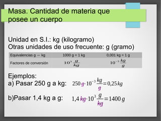 Masa. Cantidad de materia que 
posee un cuerpo 
Unidad en S.I.: kg (kilogramo) 
Otras unidades de uso frecuente: g (gramo) 
Equivalencias g ↔ kg 1000 g = 1 kg 0,001 kg = 1 g 
Factores de conversión 103 g 
Ejemplos: 
a) Pasar 250 g a kg: 
b)Pasar 1,4 kg a g: 
kg 10−3 kg 
250 g⋅10−3 kg 
g 
g 
=0,25kg 
1,4 kg⋅103 g 
kg 
=1400 g 
 