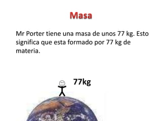 Mr Porter tiene una masa de unos 77 kg. Esto
significa que esta formado por 77 kg de
materia.



                  77kg
 