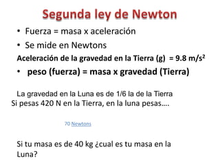 • Fuerza = masa x aceleración
 • Se mide en Newtons
 Aceleración de la gravedad en la Tierra (g) = 9.8 m/s2
 • peso (fuerza) = masa x gravedad (Tierra)

 La gravedad en la Luna es de 1/6 la de la Tierra
Si pesas 420 N en la Tierra, en la luna pesas….

               70 Newtons


 Si tu masa es de 40 kg ¿cual es tu masa en la
 Luna?
 