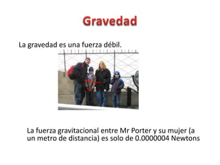 La gravedad es una fuerza débil.




  La fuerza gravitacional entre Mr Porter y su mujer (a
  un metro de distancia) es solo de 0.0000004 Newtons
 