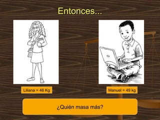 Entonces...




Liliana = 46 Kg                      Manuel = 49 kg



                  ¿Quién masa más?
 