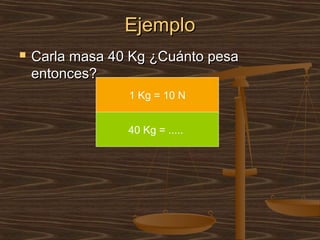 Ejemplo
   Carla masa 40 Kg ¿Cuánto pesa
    entonces?
                 1 Kg = 10 N


                 40 Kg = .....
 