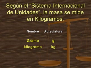 Según el “Sistema Internacional
de Unidades”, la masa se mide
       en Kilogramos.

        Nombre     Abreviatura


        Gramo          g
       kilogramo       kg
 