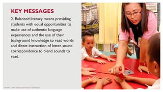6/21/2020 101
2. Balanced literacy means providing
students with equal opportunities to
make use of authentic language
experiences and the use of their
background knowledge to read words
and direct instruction of letter-sound
correspondence to blend sounds to
read.
CREDIT:
HARRY
JAMES
CREO
FOR
USAID
BASA
PILIPINAS
KEY MESSAGES
ABC+: Advancing Basic Education in the Philippines
 