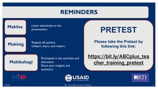 REMINDERS
6/16/2020 12
ABC+: Advancing Basic Education in the Philippines
Makiisa
Makinig
Makibahagi
Listen attentively to the
presentation.
Respect all opinion.
Unlearn, learn, and relearn.
Participate in the activities and
discussion.
Share your insights and
questions.
PRETEST
Please take the Pretest by
following this link:
https://bit.ly/ABCplus_tea
cher_training_pretest
 